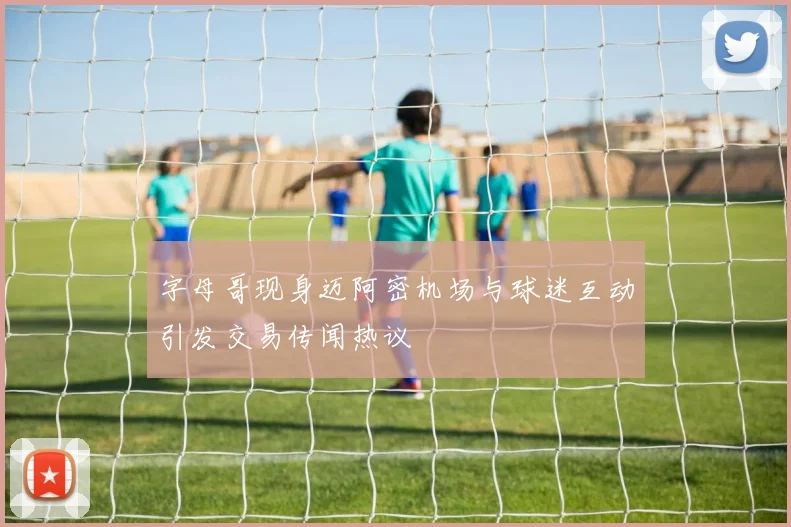 字母哥现身迈阿密机场与球迷互动引发交易传闻热议