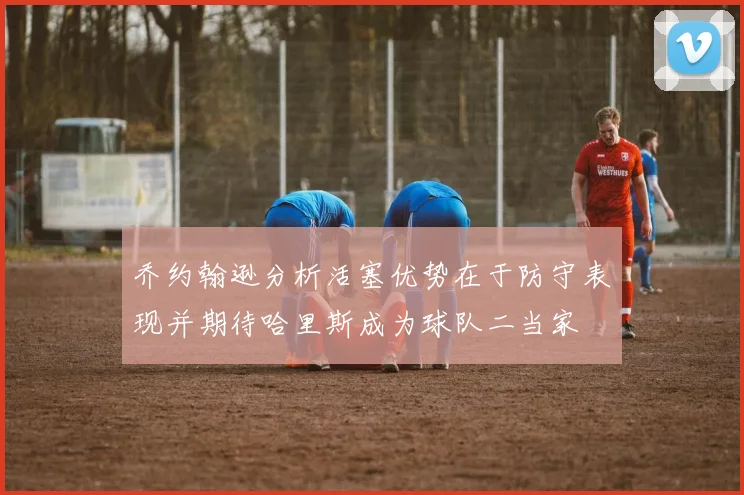 乔约翰逊分析活塞优势在于防守表现并期待哈里斯成为球队二当家