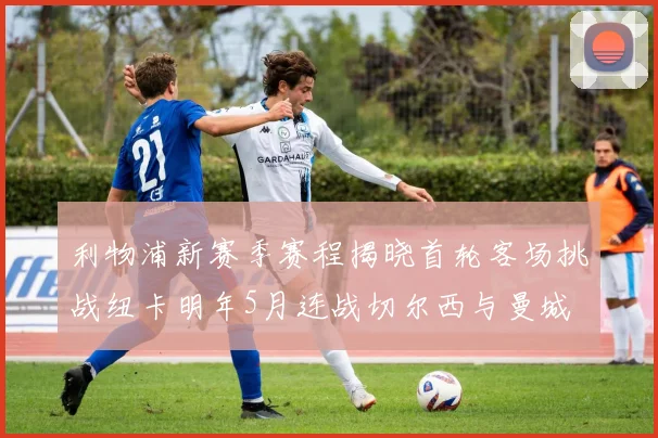 利物浦新赛季赛程揭晓首轮客场挑战纽卡明年5月连战切尔西与曼城